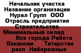 Начальник участка › Название организации ­ Нурал Групп, ООО › Отрасль предприятия ­ Строительство › Минимальный оклад ­ 55 000 - Все города Работа » Вакансии   . Татарстан респ.,Набережные Челны г.